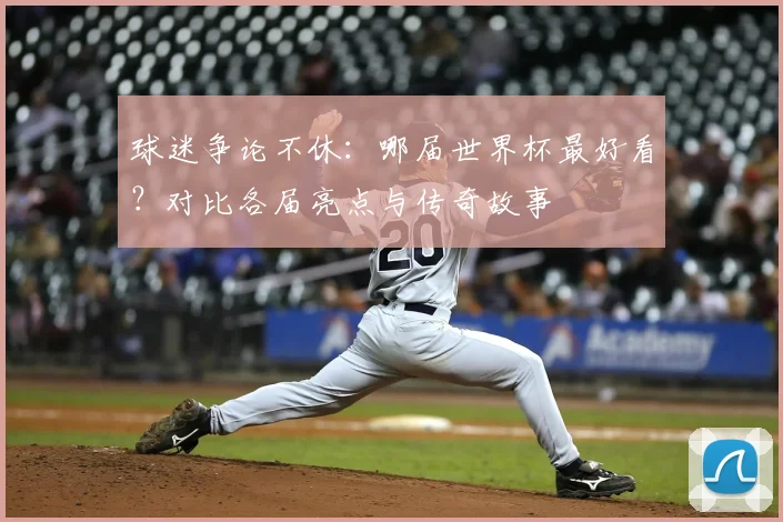 球迷争论不休：哪届世界杯最好看？对比各届亮点与传奇故事