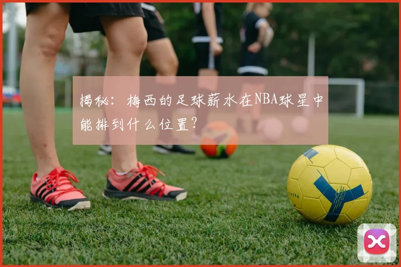 揭秘：梅西的足球薪水在NBA球星中能排到什么位置？