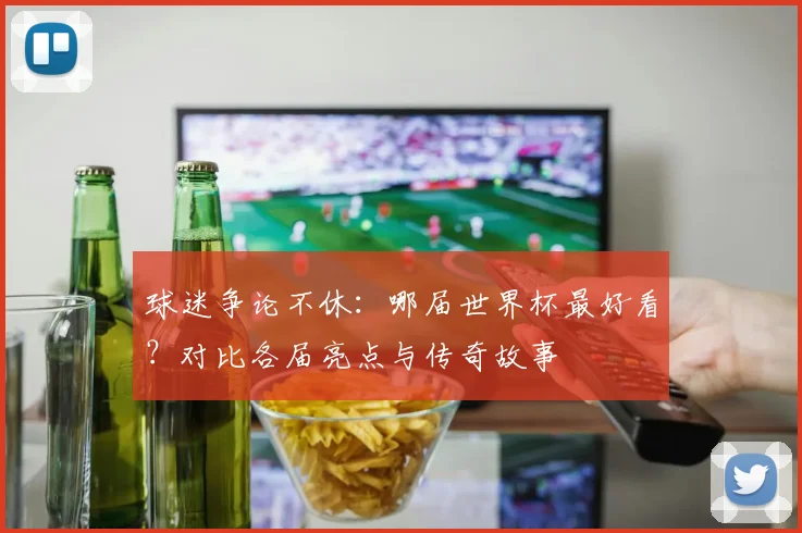 球迷争论不休：哪届世界杯最好看？对比各届亮点与传奇故事