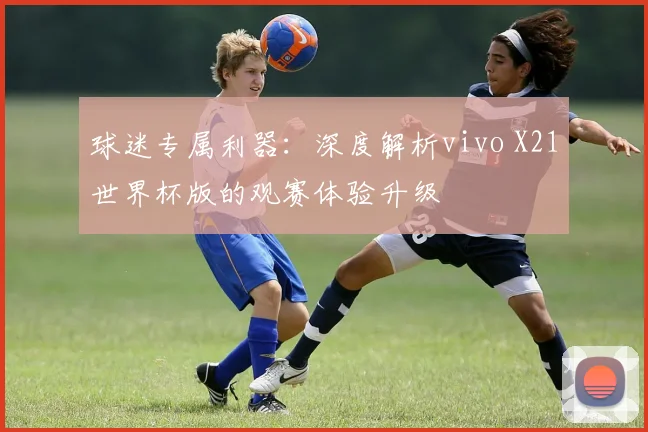 球迷专属利器：深度解析vivo X21世界杯版的观赛体验升级