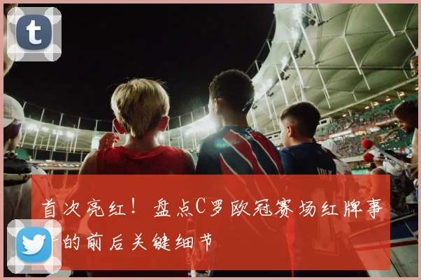 首次亮红！盘点C罗欧冠赛场红牌事件的前后关键细节