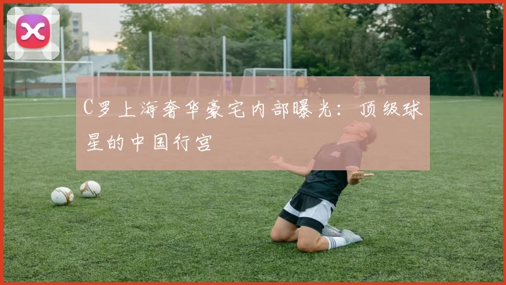 C罗上海奢华豪宅内部曝光：顶级球星的中国行宫