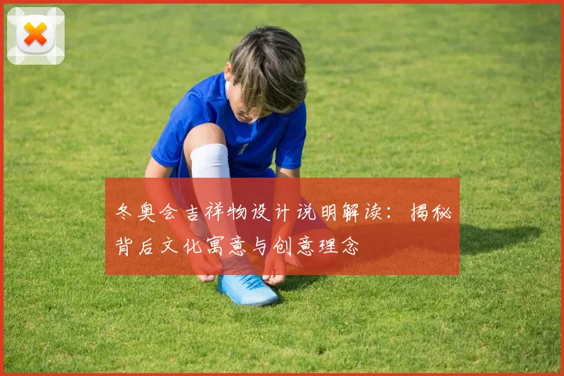 冬奥会吉祥物设计说明解读：揭秘背后文化寓意与创意理念