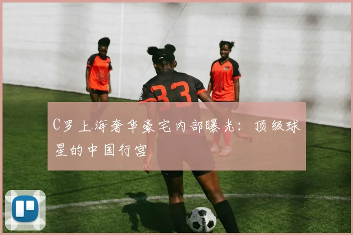 C罗上海奢华豪宅内部曝光：顶级球星的中国行宫